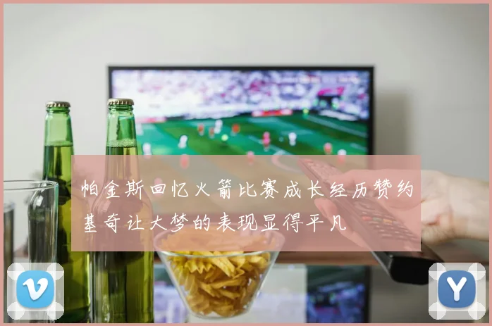 帕金斯回忆火箭比赛成长经历赞约基奇让大梦的表现显得平凡