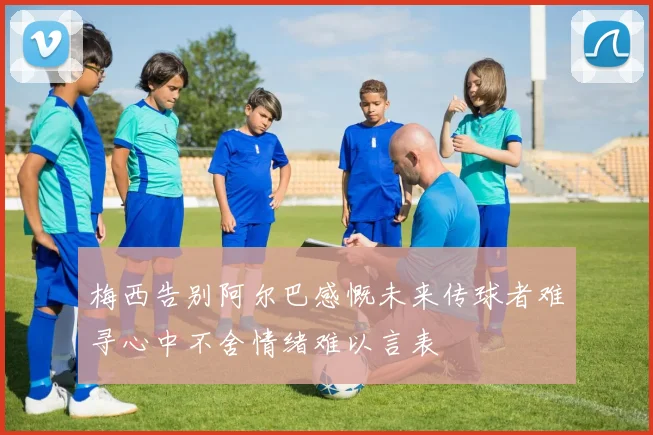 梅西告别阿尔巴感慨未来传球者难寻心中不舍情绪难以言表