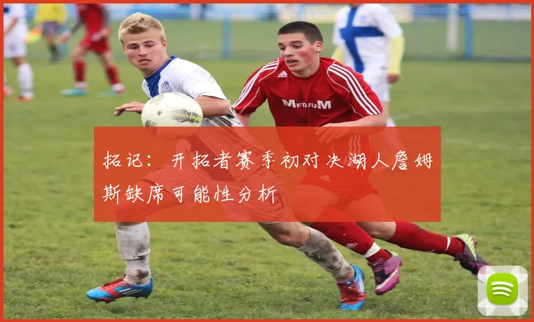 拓记：开拓者赛季初对决湖人詹姆斯缺席可能性分析