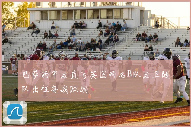 巴萨西甲后直飞英国两名B队后卫随队出征备战欧战