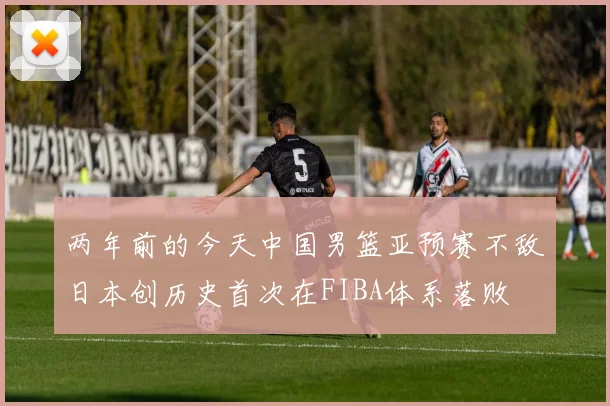 两年前的今天中国男篮亚预赛不敌日本创历史首次在FIBA体系落败
