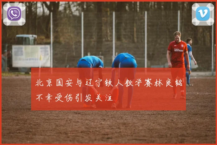 北京国安与辽宁铁人教学赛林良铭不幸受伤引发关注