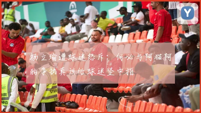 杨立瑜遭球迷怒斥：何必与阿猫阿狗争执真该给球迷竖中指