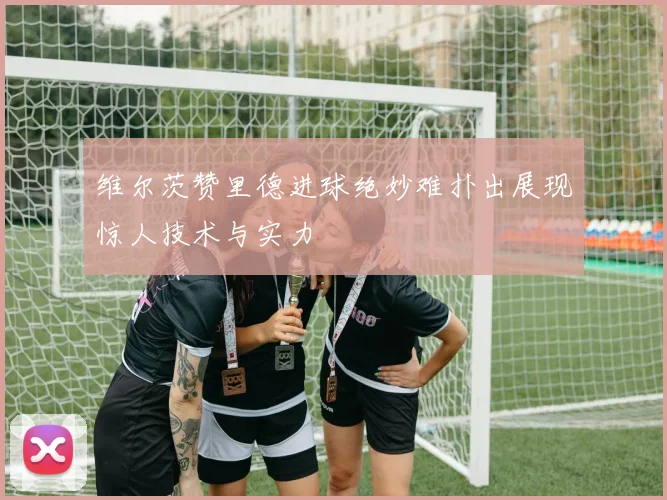 维尔茨赞里德进球绝妙难扑出展现惊人技术与实力