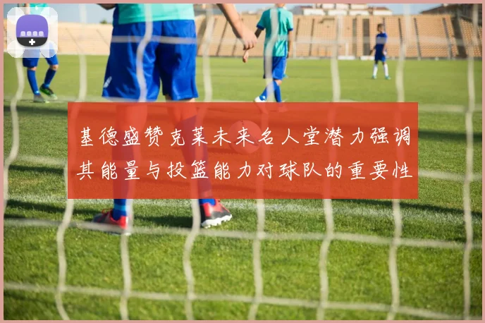 基德盛赞克莱未来名人堂潜力强调其能量与投篮能力对球队的重要性