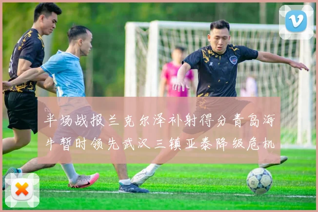 半场战报兰克尔泽补射得分青岛海牛暂时领先武汉三镇亚泰降级危机加剧