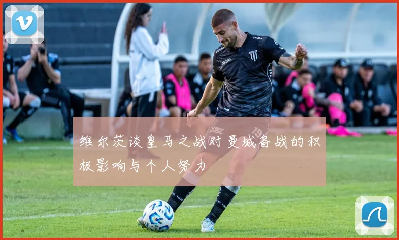 维尔茨谈皇马之战对曼城备战的积极影响与个人努力