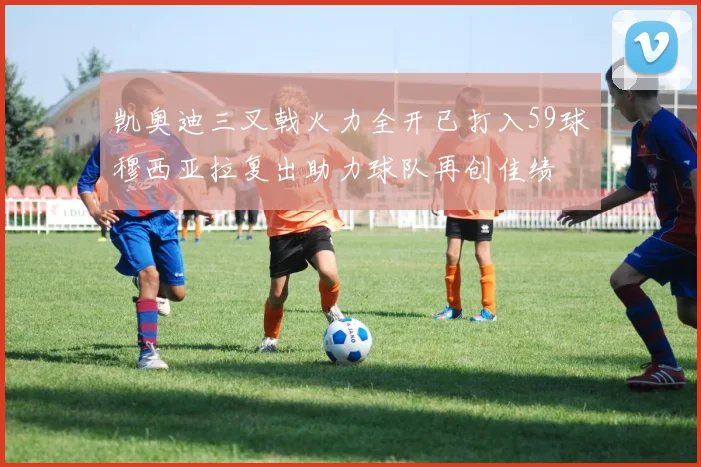 凯奥迪三叉戟火力全开已打入59球穆西亚拉复出助力球队再创佳绩