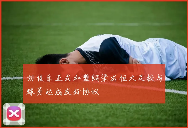 刘佳乐正式加盟铜梁龙恒大足校与球员达成友好协议